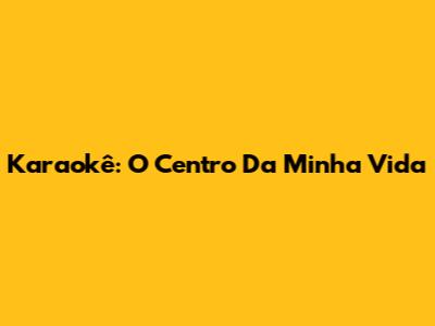 Karaokê: O Centro Da Minha Vida