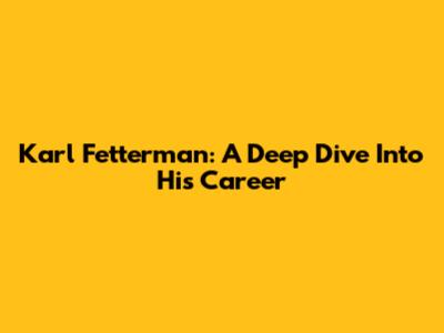Karl Fetterman: A Deep Dive Into His Career