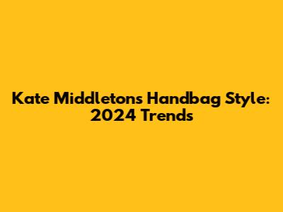 Kate Middleton's Handbag Style: 2024 Trends