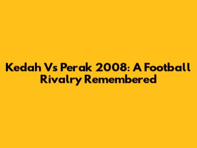 Kedah Vs Perak 2008: A Football Rivalry Remembered