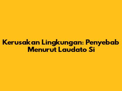 Kerusakan Lingkungan: Penyebab Menurut Laudato Si