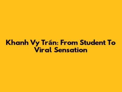 Khanh Vy Trần: From Student To Viral Sensation