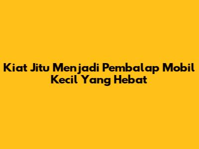 Kiat Jitu Menjadi Pembalap Mobil Kecil Yang Hebat