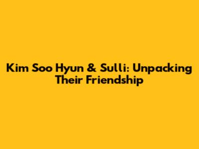 Kim Soo Hyun & Sulli: Unpacking Their Friendship