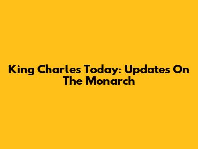 King Charles Today: Updates On The Monarch