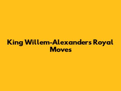 King Willem-Alexander's Royal Moves