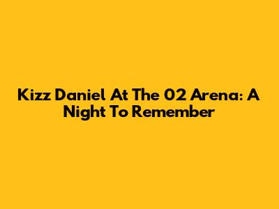 Kizz Daniel At The 02 Arena: A Night To Remember
