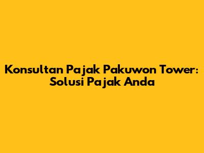 Konsultan Pajak Pakuwon Tower: Solusi Pajak Anda