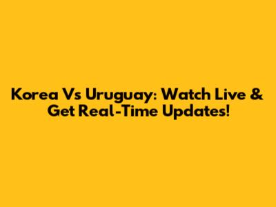 Korea Vs Uruguay: Watch Live & Get Real-Time Updates!