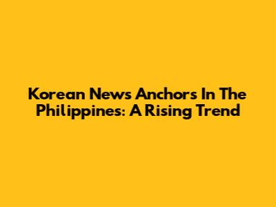 Korean News Anchors In The Philippines: A Rising Trend