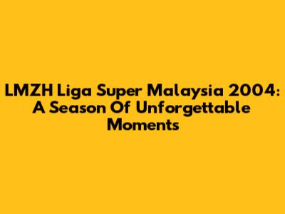 LMZH Liga Super Malaysia 2004: A Season Of Unforgettable Moments