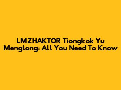 LMZHAKTOR Tiongkok Yu Menglong: All You Need To Know