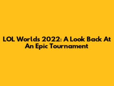 LOL Worlds 2022: A Look Back At An Epic Tournament