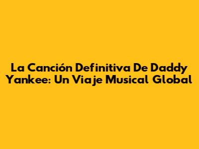 La Canción Definitiva De Daddy Yankee: Un Viaje Musical Global