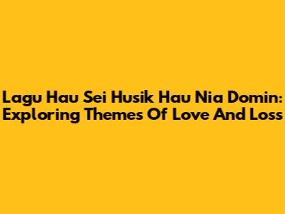 Lagu Hau Sei Husik Hau Nia Domin: Exploring Themes Of Love And Loss