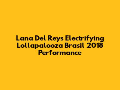 Lana Del Rey's Electrifying Lollapalooza Brasil 2018 Performance