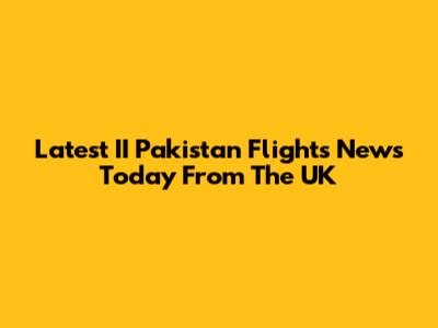Latest II Pakistan Flights News Today From The UK