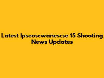 Latest Ipseoscwanescse 15 Shooting News Updates