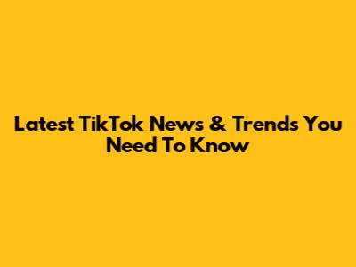 Latest TikTok News & Trends You Need To Know