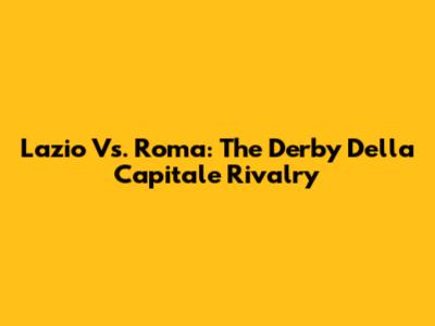 Lazio Vs. Roma: The Derby Della Capitale Rivalry