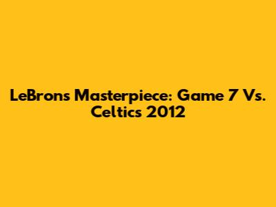 LeBron's Masterpiece: Game 7 Vs. Celtics 2012