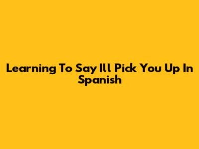 Learning To Say 'I'll Pick You Up' In Spanish