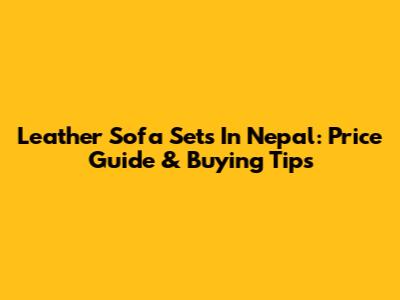Leather Sofa Sets In Nepal: Price Guide & Buying Tips