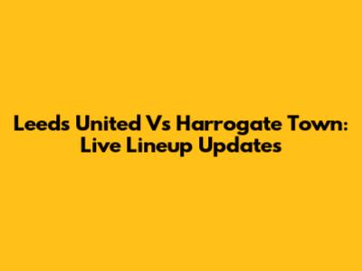 Leeds United Vs Harrogate Town: Live Lineup Updates
