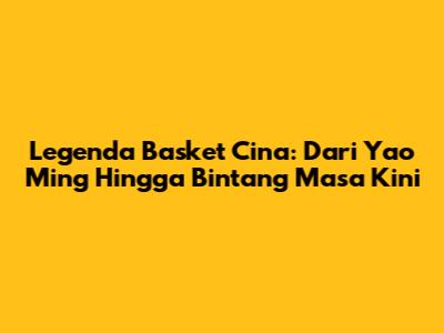 Legenda Basket Cina: Dari Yao Ming Hingga Bintang Masa Kini