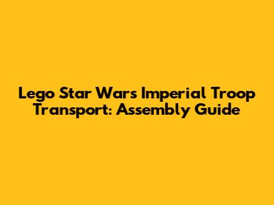 Lego Star Wars Imperial Troop Transport: Assembly Guide