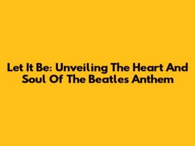 Let It Be: Unveiling The Heart And Soul Of The Beatles' Anthem