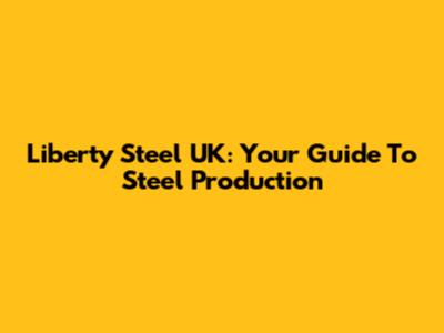 Liberty Steel UK: Your Guide To Steel Production