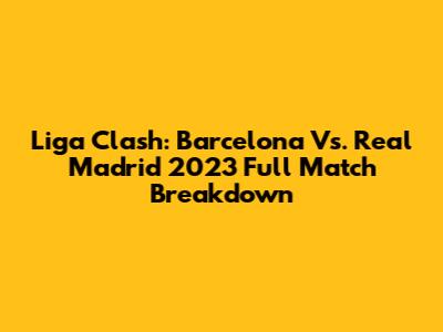 Liga Clash: Barcelona Vs. Real Madrid 2023 Full Match Breakdown