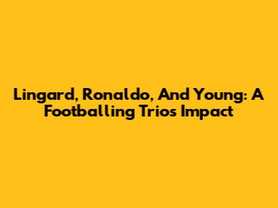 Lingard, Ronaldo, And Young: A Footballing Trio's Impact