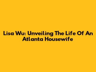 Lisa Wu: Unveiling The Life Of An Atlanta Housewife