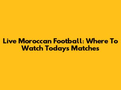 Live Moroccan Football: Where To Watch Today's Matches