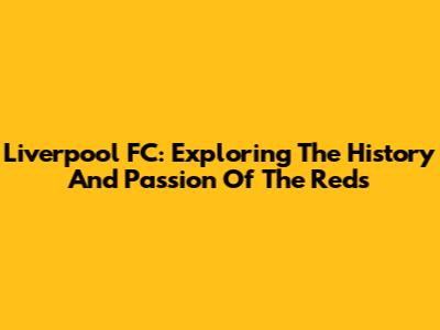 Liverpool FC: Exploring The History And Passion Of The Reds