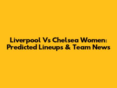 Liverpool Vs Chelsea Women: Predicted Lineups & Team News