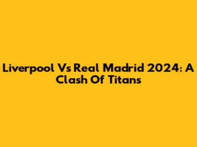 Liverpool Vs Real Madrid 2024: A Clash Of Titans