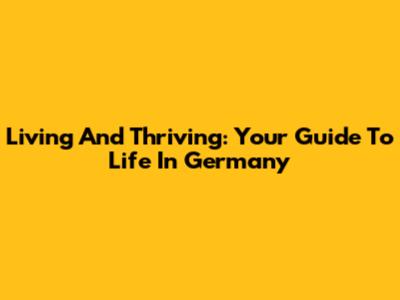 Living And Thriving: Your Guide To Life In Germany