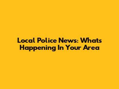 Local Police News: What's Happening In Your Area
