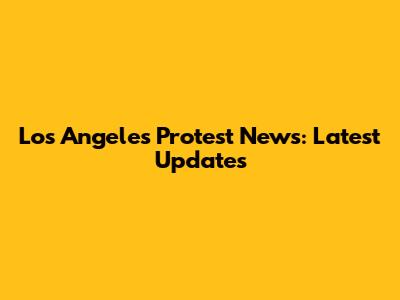 Los Angeles Protest News: Latest Updates