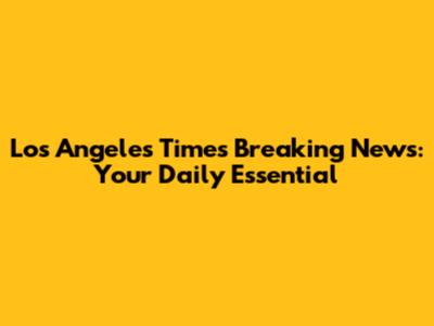 Los Angeles Times Breaking News: Your Daily Essential