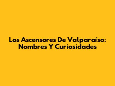 Los Ascensores De Valparaíso: Nombres Y Curiosidades