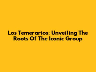 Los Temerarios: Unveiling The Roots Of The Iconic Group