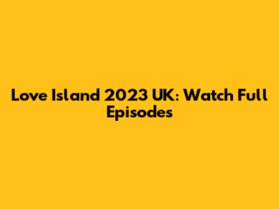 Love Island 2023 UK: Watch Full Episodes