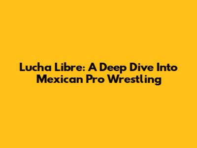 Lucha Libre: A Deep Dive Into Mexican Pro Wrestling