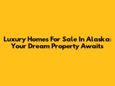 Luxury Homes For Sale In Alaska: Your Dream Property Awaits