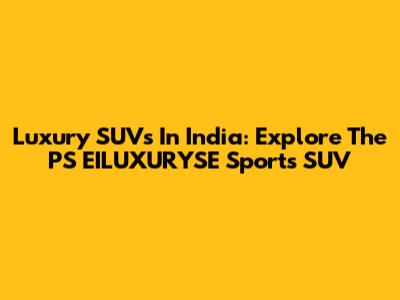 Luxury SUVs In India: Explore The PS EILUXURYSE Sports SUV