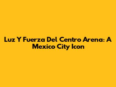 Luz Y Fuerza Del Centro Arena: A Mexico City Icon